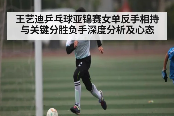 王艺迪乒乓球亚锦赛女单反手相持与关键分胜负手深度分析及心态