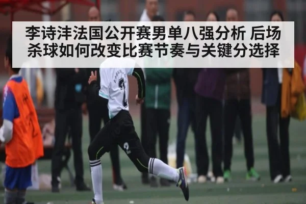 李诗沣法国公开赛男单八强分析 后场杀球如何改变比赛节奏与关键分选择
